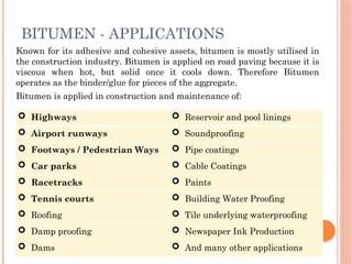 Known for its adhesive and cohesive assets, bitumen is mostly utilised in
the construction industry. Bitumen is applied on road paving because it is
viscous when hot, but solid once it cools down. Therefore Bitumen
operates as the binder/glue for pieces of the aggregate.
Bitumen is applied in construction and maintenance of:
 Highways  Reservoir and pool linings
 Airport runways  Soundproofing
 Footways / Pedestrian Ways  Pipe coatings
 Car parks  Cable Coatings
 Racetracks  Paints
 Tennis courts  Building Water Proofing
 Roofing  Tile underlying waterproofing
 Damp proofing  Newspaper Ink Production
 Dams  And many other applications
BITUMEN - APPLICATIONS
 