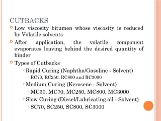 CUTBACKS
 Low viscosity bitumen whose viscosity is reduced
by Volatile solvents
 After application, the volatile component
evaporates leaving behind the desired quantity of
binder
 Types of Cutbacks
 Rapid Curing (Naphtha/Gasoline - Solvent)
 RC70, RC250, RC800 and RC3000
 Medium Curing (Kerosene - Solvent)
 MC30, MC70, MC250, MC800, MC3000
 Slow Curing (Diesel/Lubricating oil - Solvent)
 SC70, SC250, SC800, SC3000
 