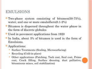 EMULSIONS
 Two-phase system consisting of bitumen(50-75%),
water, and one or more emulsifiers(0.1-2%)
 Bitumen is dispersed throughout the water phase in
the form of discrete globules
 Used in pavement applications from 1920
 In India, about 3% of bitumen is used in the form of
Emulsions.
 Applications:
 Surface Treatments (Sealing, Microsurfacing)
 Recycling (Cold-in-place)
 Other applications (Patching, Tack coat, Seal coat, Prime
coat, Crack filling, Surface dressing, dust palliative,
bituminous mixes, soil stabilization)
 
