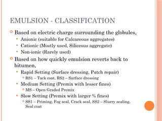 EMULSION - CLASSIFICATION
 Based on electric charge surrounding the globules,
 Anionic (suitable for Calcareous aggregates)
 Cationic (Mostly used, Siliceous aggregate)
 Non-ionic (Rarely used)
 Based on how quickly emulsion reverts back to
bitumen,
 Rapid Setting (Surface dressing, Patch repair)
 RS1 – Tack coat, RS2 – Surface dressing
 Medium Setting (Premix with lesser fines)
 MS – Open Graded Premix
 Slow Setting (Premix with larger % fines)
 SS1 – Priming, Fog seal, Crack seal, SS2 – Slurry sealing,
Seal coat
 