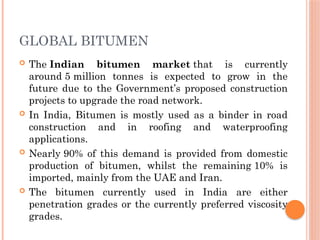 GLOBAL BITUMEN
 The Indian bitumen market that is currently
around 5 million tonnes is expected to grow in the
future due to the Government’s proposed construction
projects to upgrade the road network.
 In India, Bitumen is mostly used as a binder in road
construction and in roofing and waterproofing
applications.
 Nearly 90% of this demand is provided from domestic
production of bitumen, whilst the remaining 10% is
imported, mainly from the UAE and Iran.
 The bitumen currently used in India are either
penetration grades or the currently preferred viscosity
grades.
 