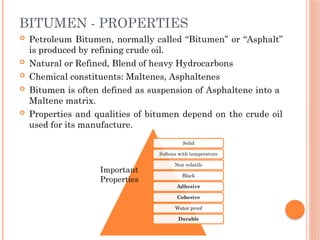 BITUMEN - PROPERTIES
 Petroleum Bitumen, normally called “Bitumen” or “Asphalt”
is produced by refining crude oil.
 Natural or Refined, Blend of heavy Hydrocarbons
 Chemical constituents: Maltenes, Asphaltenes
 Bitumen is often defined as suspension of Asphaltene into a
Maltene matrix.
 Properties and qualities of bitumen depend on the crude oil
used for its manufacture.
Solid
Softens with temperature
Non volatile
Black
Adhesive
Cohesive
Water proof
Durable
Important
Properties
 