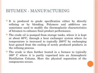 BITUMEN - MANUFACTURING
 It is produced to grade specification either by directly
refining or by blending. Polymers and additives are
sometimes used to modify the thermoplastic characteristics
of bitumen to enhance final product performance.
 The crude oil is pumped from storage tanks, where it is kept
at about 60°C, through a heat exchanger system where its
temperature is increased to typically 200°C by exchanging
heat gained from the cooling of newly produced products in
the refining process.
 The crude is then further heated in a furnace to typically
300° C where it is partly vaporized into an Atmospheric
Distillation Column. Here the physical separation of the
components occurs.
 