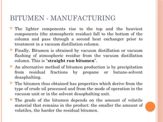 BITUMEN - MANUFACTURING
 The lighter components rise to the top and the heaviest
components (the atmospheric residue) fall to the bottom of the
column and pass through a second heat exchanger prior to
treatment in a vacuum distillation column.
 Finally, Bitumen is obtained by vacuum distillation or vacuum
flashing of atmospheric residue from the vacuum distillation
column. This is “straight run bitumen”.
 An alternative method of bitumen production is by precipitation
from residual fractions by propane or butane-solvent
deasphalting.
 The bitumen thus obtained has properties which derive from the
type of crude oil processed and from the mode of operation in the
vacuum unit or in the solvent deasphalting unit.
 The grade of the bitumen depends on the amount of volatile
material that remains in the product: the smaller the amount of
volatiles, the harder the residual bitumen.
 
