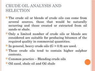 CRUDE OIL ANALYSIS AND
SELECTION
 The crude oil or blends of crude oils can come from
several sources, those that would be naturally
occurring and those created or extracted from oil
sands or shale.
 Only a limited number of crude oils or blends are
considered are suitable for producing bitumen of the
required quality in commercial quantities.
 In general, heavy crude oils (G > 0.9) are used.
 These crude oils tend to contain higher sulphur
contents.
 Common practice – Blending crude oils
 Oil sand, shale oil and Oil shale
 