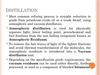 DISTILLATION
 Most common refining process is straight reduction to
grade from petroleum crude oil or a crude blend, using
atmospheric and vacuum distillation.
 Atmospheric distillation is used for physically
separate light, lower boiling point, petrochemical and
fuel fractions from the non boiling component known as
Atmospheric Residuum.
 To remove the last traces of light of the lighter fractions
and avoid thermal transformation of the molecules, the
atmospheric residuum is introduced into a Vaccum
distillation unit.
 Depending on the specification grade requirements, the
vacuum residuum can be used either directly, further
processed, or used as a component of blended bitumens.
 