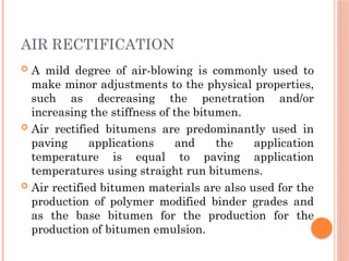 AIR RECTIFICATION
 A mild degree of air-blowing is commonly used to
make minor adjustments to the physical properties,
such as decreasing the penetration and/or
increasing the stiffness of the bitumen.
 Air rectified bitumens are predominantly used in
paving applications and the application
temperature is equal to paving application
temperatures using straight run bitumens.
 Air rectified bitumen materials are also used for the
production of polymer modified binder grades and
as the base bitumen for the production for the
production of bitumen emulsion.
 