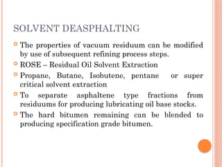 SOLVENT DEASPHALTING
 The properties of vacuum residuum can be modified
by use of subsequent refining process steps.
 ROSE – Residual Oil Solvent Extraction
 Propane, Butane, Isobutene, pentane or super
critical solvent extraction
 To separate asphaltene type fractions from
residuums for producing lubricating oil base stocks.
 The hard bitumen remaining can be blended to
producing specification grade bitumen.
 