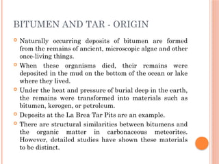 BITUMEN AND TAR - ORIGIN
 Naturally occurring deposits of bitumen are formed
from the remains of ancient, microscopic algae and other
once-living things.
 When these organisms died, their remains were
deposited in the mud on the bottom of the ocean or lake
where they lived.
 Under the heat and pressure of burial deep in the earth,
the remains were transformed into materials such as
bitumen, kerogen, or petroleum.
 Deposits at the La Brea Tar Pits are an example.
 There are structural similarities between bitumens and
the organic matter in carbonaceous meteorites.
However, detailed studies have shown these materials
to be distinct.
 