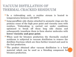 VACUUM DISTILLATION OF
THERMAL CRACKED RESIDUUM
 In a visbreaking unit, a residue stream is heated to
temperatures between 440-500°C.
 Long paraffinic side chains attached to aromatic rings are the
primary cause of the high pour point and viscosity seen with
residues. Visbreaking is carried out under conditions
optimised to break off these long side chains and
subsequently transform them to form shorter molecules with
lower viscosity and pour point.
 When used for bitumen production the thermally cracked
residuum is subjected to vacuum distillation to remove the
distillate fractions which are then further treated and used in
the fuel production.
 The product obtained after vacuum distillation is a hard
material which can be used as a blending component for
bitumen production.
 