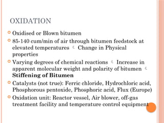 OXIDATION
 Oxidised or Blown bitumen
 85-140 cum/min of air through bitumen feedstock at
elevated temperatures  Change in Physical
properties
 Varying degrees of chemical reactions  Increase in
apparent molecular weight and polarity of bitumen 
Stiffening of Bitumen
 Catalysts (not true): Ferric chloride, Hydrochloric acid,
Phosphorous pentoxide, Phosphoric acid, Flux (Europe)
 Oxidation unit: Reactor vessel, Air blower, off-gas
treatment facility and temperature control equipment
 