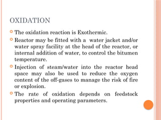 OXIDATION
 The oxidation reaction is Exothermic.
 Reactor may be fitted with a water jacket and/or
water spray facility at the head of the reactor, or
internal addition of water, to control the bitumen
temperature.
 Injection of steam/water into the reactor head
space may also be used to reduce the oxygen
content of the off-gases to manage the risk of fire
or explosion.
 The rate of oxidation depends on feedstock
properties and operating parameters.
 