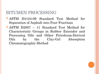 BITUMEN PROCESSING
 ASTM D4124-09 Standard Test Method for
Separation of Asphalt into Four Fractions
 ASTM D2007 – 11 Standard Test Method for
Characteristic Groups in Rubber Extender and
Processing Oils and Other Petroleum-Derived
Oils by the Clay-Gel Absorption
Chromatographic Method
 