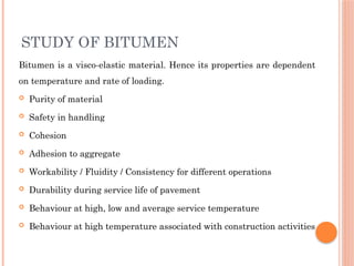 STUDY OF BITUMEN
Bitumen is a visco-elastic material. Hence its properties are dependent
on temperature and rate of loading.
 Purity of material
 Safety in handling
 Cohesion
 Adhesion to aggregate
 Workability / Fluidity / Consistency for different operations
 Durability during service life of pavement
 Behaviour at high, low and average service temperature
 Behaviour at high temperature associated with construction activities
 