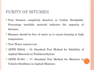 PURITY OF BITUMEN
 Pure bitumen completely dissolves in Carbon Disulphide.
Percentage insoluble material indicates the impurity of
bitumen.
 Bitumen should be free of water as it causes foaming at high
temperature.
 Test: Water content test
 ASTM D2042 – 15: Standard Test Method for Solubility of
Asphalt Materials in Trichloroethylene
 ASTM D1461 – 17: Standard Test Method for Moisture or
Volatile Distillates in Asphalt Mixtures
 
