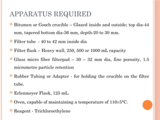  Bitumen or Gooch crucible – Glazed inside and outside; top dia-44
mm, tapered bottom dia-36 mm, depth-20 to 30 mm.
 Filter tube - 40 to 42 mm inside dia
 Filter flask – Heavy wall, 250, 500 or 1000 mL capacity
 Glass micro fiber filterpad – 30 – 32 mm dia, fine porosity, 1.5
micrometre particle retention
 Rubber Tubing or Adapter - for holding the crucible on the filter
tube.
 Erlenmeyer Flask, 125 mL.
 Oven, capable of maintaining a temperature of 110±5°C.
 Reagent - Trichloroethylene
APPARATUS REQUIRED
 