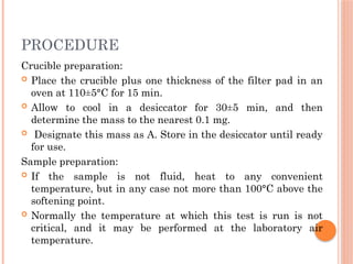 PROCEDURE
Crucible preparation:
 Place the crucible plus one thickness of the filter pad in an
oven at 110±5°C for 15 min.
 Allow to cool in a desiccator for 30±5 min, and then
determine the mass to the nearest 0.1 mg.
 Designate this mass as A. Store in the desiccator until ready
for use.
Sample preparation:
 If the sample is not fluid, heat to any convenient
temperature, but in any case not more than 100°C above the
softening point.
 Normally the temperature at which this test is run is not
critical, and it may be performed at the laboratory air
temperature.
 