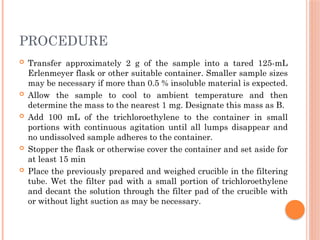 PROCEDURE
 Transfer approximately 2 g of the sample into a tared 125-mL
Erlenmeyer flask or other suitable container. Smaller sample sizes
may be necessary if more than 0.5 % insoluble material is expected.
 Allow the sample to cool to ambient temperature and then
determine the mass to the nearest 1 mg. Designate this mass as B.
 Add 100 mL of the trichloroethylene to the container in small
portions with continuous agitation until all lumps disappear and
no undissolved sample adheres to the container.
 Stopper the flask or otherwise cover the container and set aside for
at least 15 min
 Place the previously prepared and weighed crucible in the filtering
tube. Wet the filter pad with a small portion of trichloroethylene
and decant the solution through the filter pad of the crucible with
or without light suction as may be necessary.
 
