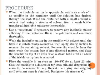 PROCEDURE
 When the insoluble matter is appreciable, retain as much of it
as possible in the container until the solution has drained
through the mat. Wash the container with a small amount of
solvent and, using a stream of solvent from a wash bottle,
transfer all insoluble matter to the crucible.
 Use a “policeman” if necessary to remove any insoluble matter
adhering to the container. Rinse the policeman and container
thoroughly.
 Wash the insoluble matter in the crucible with solvent until the
filtrate is substantially colourless, then apply strong suction to
remove the remaining solvent. Remove the crucible from the
tube, wash the bottom free of any dissolved matter, and place
the crucible on top of an oven or on a steam bath until all odour
of the trichloroethylene is removed.
 Place the crucible in an oven at 110±5°C for at least 20 min.
Cool the crucible in a desiccator for 30±5 min and determine its
mass to the nearest 0.1 mg. Repeat the drying and weighing
until constant mass is obtained. Designate this mass as C.
 