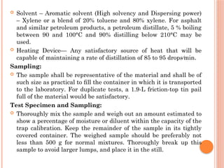  Solvent – Aromatic solvent (High solvency and Dispersing power)
– Xylene or a blend of 20% toluene and 80% xylene. For asphalt
and similar petroleum products, a petroleum distillate, 5 % boiling
between 90 and 100°C and 90% distilling below 210°C may be
used.
 Heating Device— Any satisfactory source of heat that will be
capable of maintaining a rate of distillation of 85 to 95 drops⁄min.
Sampling:
 The sample shall be representative of the material and shall be of
such size as practical to ﬁll the container in which it is transported
to the laboratory. For duplicate tests, a 1.9-L friction-top tin pail
full of the material would be satisfactory.
Test Specimen and Sampling:
 Thoroughly mix the sample and weigh out an amount estimated to
show a percentage of moisture or diluent within the capacity of the
trap calibration. Keep the remainder of the sample in its tightly
covered container. The weighed sample should be preferably not
less than 500 g for normal mixtures. Thoroughly break up this
sample to avoid larger lumps, and place it in the still.
 