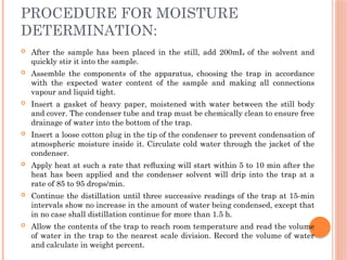 PROCEDURE FOR MOISTURE
DETERMINATION:
 After the sample has been placed in the still, add 200mL of the solvent and
quickly stir it into the sample.
 Assemble the components of the apparatus, choosing the trap in accordance
with the expected water content of the sample and making all connections
vapour and liquid tight.
 Insert a gasket of heavy paper, moistened with water between the still body
and cover. The condenser tube and trap must be chemically clean to ensure free
drainage of water into the bottom of the trap.
 Insert a loose cotton plug in the tip of the condenser to prevent condensation of
atmospheric moisture inside it. Circulate cold water through the jacket of the
condenser.
 Apply heat at such a rate that reﬂuxing will start within 5 to 10 min after the
heat has been applied and the condenser solvent will drip into the trap at a
rate of 85 to 95 drops/min.
 Continue the distillation until three successive readings of the trap at 15-min
intervals show no increase in the amount of water being condensed, except that
in no case shall distillation continue for more than 1.5 h.
 Allow the contents of the trap to reach room temperature and read the volume
of water in the trap to the nearest scale division. Record the volume of water
and calculate in weight percent.
 