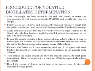 PROCEDURE FOR VOLATILE
DISTILLATES DETERMINATION:
 After the sample has been placed in the still, add 350mL of water and
approximately 3 g of sodium carbonate (Na2CO3) and quickly stir into the
sample.
 Firmly attach the still cover and assemble the trap and condenser, except that
the gasket is moistened with solvent and the trap used shall be the dilution trap.
 Apply heat at such a rate that the water and solvent will begin to reﬂux in 5 to
10 min after the heat has been applied and will drip from the condenser at the
rate of 85 to 95 drops⁄min.
 In case the sample contains a large amount of very volatile solvent, it may be
necessary to add a second water-cooled condenser above the ﬁrst one or to reduce
the rate of distillation somewhat to prevent escape of the solvent.
 Continue distillation until three successive readings of the upper and lower
levels of the diluent at 15-min intervals show no increase in the quantity being
collected.
 Then remove the source of heat and allow the trap and contents to reach room
temperature. Allow the trap to stand a minimum of 30 min to permit the solvent
to separate.
 Record the volume of diluent in the trap to the nearest scale division and
calculate in weight percent.
 