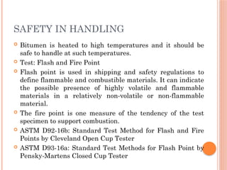 SAFETY IN HANDLING
 Bitumen is heated to high temperatures and it should be
safe to handle at such temperatures.
 Test: Flash and Fire Point
 Flash point is used in shipping and safety regulations to
define flammable and combustible materials. It can indicate
the possible presence of highly volatile and flammable
materials in a relatively non-volatile or non-flammable
material.
 The fire point is one measure of the tendency of the test
specimen to support combustion.
 ASTM D92-16b: Standard Test Method for Flash and Fire
Points by Cleveland Open Cup Tester
 ASTM D93-16a: Standard Test Methods for Flash Point by
Pensky-Martens Closed Cup Tester
 