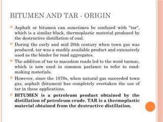 BITUMEN AND TAR - ORIGIN
 Asphalt or bitumen can sometimes be confused with "tar",
which is a similar black, thermoplastic material produced by
the destructive distillation of coal.
 During the early and mid 20th century when town gas was
produced, tar was a readily available product and extensively
used as the binder for road aggregates.
 The addition of tar to macadam roads led to the word tarmac,
which is now used in common parlance to refer to road-
making materials.
 However, since the 1970s, when natural gas succeeded town
gas, asphalt (bitumen) has completely overtaken the use of
tar in these applications.
 BITUMEN is a petroleum product obtained by the
distillation of petroleum crude. TAR is a thermoplastic
material obtained from the destructive distillation.
 