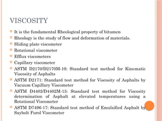 VISCOSITY
 It is the fundamental Rheological property of bitumen
 Rheology is the study of flow and deformation of materials.
 Sliding plate viscometer
 Rotational viscometer
 Efflux viscometers
 Capillary viscometer
 ASTM D2170/D2170M-10: Standard test method for Kinematic
Viscosity of Asphalts
 ASTM D2171: Standard test method for Viscosity of Asphalts by
Vacuum Capillary Viscometer
 ASTM D4402/D4402M-15: Standard test method for Viscosity
determination of Asphalt at elevated temperatures using a
Rotational Viscometer
 ASTM D7496-17: Standard test method of Emulsified Asphalt by
Saybolt Furol Viscometer
 