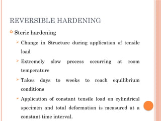 REVERSIBLE HARDENING
 Steric hardening
 Change in Structure during application of tensile
load
 Extremely slow process occurring at room
temperature
 Takes days to weeks to reach equilibrium
conditions
 Application of constant tensile load on cylindrical
specimen and total deformation is measured at a
constant time interval.
 