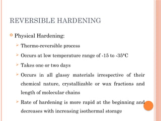 REVERSIBLE HARDENING
 Physical Hardening:
 Thermo-reversible process
 Occurs at low temperature range of -15 to -35°C
 Takes one or two days
 Occurs in all glassy materials irrespective of their
chemical nature, crystallizable or wax fractions and
length of molecular chains
 Rate of hardening is more rapid at the beginning and
decreases with increasing isothermal storage
 