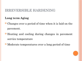 IRREVERSIBLE HARDENING
Long term Aging
 Changes over a period of time when it is laid on the
pavement.
 Heating and cooling during changes in pavement
service temperature
 Moderate temperatures over a long period of time
 