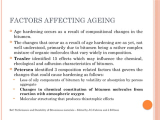FACTORS AFFECTING AGEING
 Age hardening occurs as a result of compositional changes in the
bitumen.
 The changes that occur as a result of age hardening are as yet, not
well understood, primarily due to bitumen being a rather complex
mixture of organic molecules that vary widely in composition.
 Traxler identified 15 effects which may influence the chemical,
rheological and adhesion characteristics of bitumen.
 Petersen identified 3 composition related factors that govern the
changes that could cause hardening as follows:
 Loss of oily components of bitumen by volatility or absorption by porous
aggregate
 Changes in chemical constitution of bitumen molecules from
reaction with atmospheric oxygen
 Molecular structuring that produces thixotrophic effects
Ref: Performance and Durability of Bituminous materials – Edited by J.G.Cabrera and J.R.Dixon
 