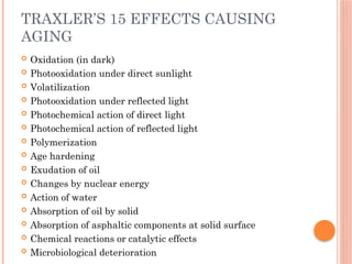 TRAXLER’S 15 EFFECTS CAUSING
AGING
 Oxidation (in dark)
 Photooxidation under direct sunlight
 Volatilization
 Photooxidation under reflected light
 Photochemical action of direct light
 Photochemical action of reflected light
 Polymerization
 Age hardening
 Exudation of oil
 Changes by nuclear energy
 Action of water
 Absorption of oil by solid
 Absorption of asphaltic components at solid surface
 Chemical reactions or catalytic effects
 Microbiological deterioration
 