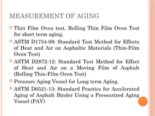 MEASUREMENT OF AGING
 Thin Film Oven test, Rolling Thin Film Oven Test
for short term aging.
 ASTM D1754-09: Standard Test Method for Effects
of Heat and Air on Asphaltic Materials (Thin-Film
Oven Test)
 ASTM D2872-12: Standard Test Method for Effect
of Heat and Air on a Moving Film of Asphalt
(Rolling Thin-Film Oven Test)
 Pressure Aging Vessel for Long term Aging.
 ASTM D6521-13: Standard Practice for Accelerated
Aging of Asphalt Binder Using a Pressurized Aging
Vessel (PAV)
 