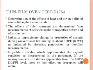 THIN-FILM OVEN TEST-D1754
 Determination of the effects of heat and air on a ﬁlm of
semisolid asphaltic materials
 The effects of this treatment are determined from
measurements of selected asphalt properties before and
after the test.
 Indicates approximate change in properties of asphalt
during conventional hot-mixing at about 150°C [302°F]
as indicated by viscosity, penetration, or ductility
measurements.
 It yields a residue which approximates the asphalt
condition as incorporated in the pavement. If the
mixing temperature differs appreciably from the 150°C
[302°F] level, more or less effect on properties will
occur.
 