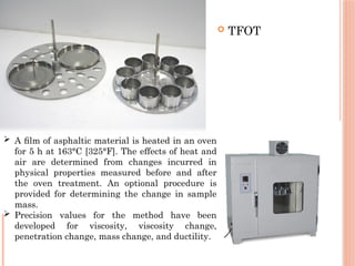  TFOT
 A ﬁlm of asphaltic material is heated in an oven
for 5 h at 163°C [325°F]. The effects of heat and
air are determined from changes incurred in
physical properties measured before and after
the oven treatment. An optional procedure is
provided for determining the change in sample
mass.
 Precision values for the method have been
developed for viscosity, viscosity change,
penetration change, mass change, and ductility.
 
