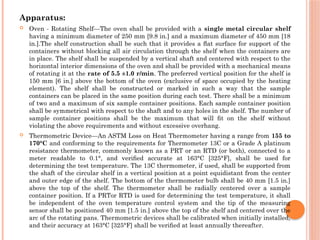 Apparatus:
 Oven - Rotating Shelf—The oven shall be provided with a single metal circular shelf
having a minimum diameter of 250 mm [9.8 in.] and a maximum diameter of 450 mm [18
in.].The shelf construction shall be such that it provides a ﬂat surface for support of the
containers without blocking all air circulation through the shelf when the containers are
in place. The shelf shall be suspended by a vertical shaft and centered with respect to the
horizontal interior dimensions of the oven and shall be provided with a mechanical means
of rotating it at the rate of 5.5 ±1.0 r/min. The preferred vertical position for the shelf is
150 mm [6 in.] above the bottom of the oven (exclusive of space occupied by the heating
element). The shelf shall be constructed or marked in such a way that the sample
containers can be placed in the same position during each test. There shall be a minimum
of two and a maximum of six sample container positions. Each sample container position
shall be symmetrical with respect to the shaft and to any holes in the shelf. The number of
sample container positions shall be the maximum that will ﬁt on the shelf without
violating the above requirements and without excessive overhang.
 Thermometric Device—An ASTM Loss on Heat Thermometer having a range from 155 to
170°C and conforming to the requirements for Thermometer 13C or a Grade A platinum
resistance thermometer, commonly known as a PRT or an RTD (or both), connected to a
meter readable to 0.1°, and veriﬁed accurate at 163°C [325°F], shall be used for
determining the test temperature. The 13C thermometer, if used, shall be supported from
the shaft of the circular shelf in a vertical position at a point equidistant from the center
and outer edge of the shelf. The bottom of the thermometer bulb shall be 40 mm [1.5 in.]
above the top of the shelf. The thermometer shall be radially centered over a sample
container position. If a PRTor RTD is used for determining the test temperature, it shall
be independent of the oven temperature control system and the tip of the measuring
sensor shall be positioned 40 mm [1.5 in.] above the top of the shelf and centered over the
arc of the rotating pans. Thermometric devices shall be calibrated when initially installed,
and their accuracy at 163°C [325°F] shall be veriﬁed at least annually thereafter.
 