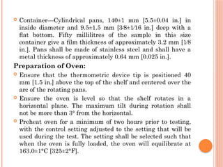  Container—Cylindrical pans, 140±1 mm [5.5±0.04 in.] in
inside diameter and 9.5±1.5 mm [3⁄8±1⁄16 in.] deep with a
ﬂat bottom. Fifty millilitres of the sample in this size
container give a ﬁlm thickness of approximately 3.2 mm [1⁄8
in.]. Pans shall be made of stainless steel and shall have a
metal thickness of approximately 0.64 mm [0.025 in.].
Preparation of Oven:
 Ensure that the thermometric device tip is positioned 40
mm [1.5 in.] above the top of the shelf and centered over the
arc of the rotating pans.
 Ensure the oven is level so that the shelf rotates in a
horizontal plane. The maximum tilt during rotation shall
not be more than 3° from the horizontal.
 Preheat oven for a minimum of two hours prior to testing,
with the control setting adjusted to the setting that will be
used during the test. The setting shall be selected such that
when the oven is fully loaded, the oven will equilibrate at
163.0±1°C [325±2°F].
 