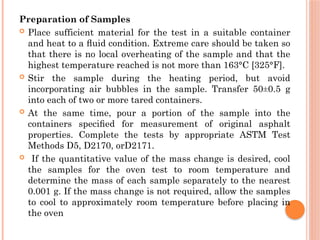 Preparation of Samples
 Place sufficient material for the test in a suitable container
and heat to a ﬂuid condition. Extreme care should be taken so
that there is no local overheating of the sample and that the
highest temperature reached is not more than 163°C [325°F].
 Stir the sample during the heating period, but avoid
incorporating air bubbles in the sample. Transfer 50±0.5 g
into each of two or more tared containers.
 At the same time, pour a portion of the sample into the
containers speciﬁed for measurement of original asphalt
properties. Complete the tests by appropriate ASTM Test
Methods D5, D2170, orD2171.
 If the quantitative value of the mass change is desired, cool
the samples for the oven test to room temperature and
determine the mass of each sample separately to the nearest
0.001 g. If the mass change is not required, allow the samples
to cool to approximately room temperature before placing in
the oven
 
