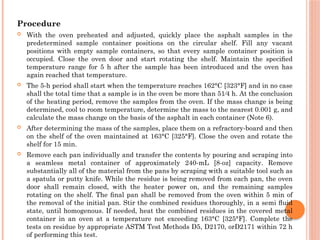 Procedure
 With the oven preheated and adjusted, quickly place the asphalt samples in the
predetermined sample container positions on the circular shelf. Fill any vacant
positions with empty sample containers, so that every sample container position is
occupied. Close the oven door and start rotating the shelf. Maintain the speciﬁed
temperature range for 5 h after the sample has been introduced and the oven has
again reached that temperature.
 The 5-h period shall start when the temperature reaches 162°C [323°F] and in no case
shall the total time that a sample is in the oven be more than 51⁄4 h. At the conclusion
of the heating period, remove the samples from the oven. If the mass change is being
determined, cool to room temperature, determine the mass to the nearest 0.001 g, and
calculate the mass change on the basis of the asphalt in each container (Note 6).
 After determining the mass of the samples, place them on a refractory-board and then
on the shelf of the oven maintained at 163°C [325°F]. Close the oven and rotate the
shelf for 15 min.
 Remove each pan individually and transfer the contents by pouring and scraping into
a seamless metal container of approximately 240-mL [8-oz] capacity. Remove
substantially all of the material from the pans by scraping with a suitable tool such as
a spatula or putty knife. While the residue is being removed from each pan, the oven
door shall remain closed, with the heater power on, and the remaining samples
rotating on the shelf. The ﬁnal pan shall be removed from the oven within 5 min of
the removal of the initial pan. Stir the combined residues thoroughly, in a semi ﬂuid
state, until homogenous. If needed, heat the combined residues in the covered metal
container in an oven at a temperature not exceeding 163°C [325°F]. Complete the
tests on residue by appropriate ASTM Test Methods D5, D2170, orD2171 within 72 h
of performing this test.
 