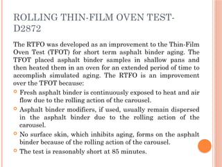 ROLLING THIN-FILM OVEN TEST-
D2872
The RTFO was developed as an improvement to the Thin-Film
Oven Test (TFOT) for short term asphalt binder aging. The
TFOT placed asphalt binder samples in shallow pans and
then heated them in an oven for an extended period of time to
accomplish simulated aging. The RTFO is an improvement
over the TFOT because:
 Fresh asphalt binder is continuously exposed to heat and air
flow due to the rolling action of the carousel.
 Asphalt binder modifiers, if used, usually remain dispersed
in the asphalt binder due to the rolling action of the
carousel.
 No surface skin, which inhibits aging, forms on the asphalt
binder because of the rolling action of the carousel.
 The test is reasonably short at 85 minutes.
 