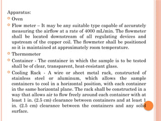 Apparatus:
 Oven
 Flow meter – It may be any suitable type capable of accurately
measuring the airﬂow at a rate of 4000 mL/min. The ﬂowmeter
shall be located downstream of all regulating devices and
upstream of the copper coil. The ﬂowmeter shall be positioned
so it is maintained at approximately room temperature.
 Thermometer
 Container - The container in which the sample is to be tested
shall be of clear, transparent, heat-resistant glass.
 Cooling Rack - A wire or sheet metal rack, constructed of
stainless steel or aluminum, which allows the sample
containers to cool in a horizontal position, with each container
in the same horizontal plane. The rack shall be constructed in a
way that allows air to ﬂow freely around each container with at
least 1 in. (2.5 cm) clearance between containers and at least 1
in. (2.5 cm) clearance between the containers and any solid
surface.
 