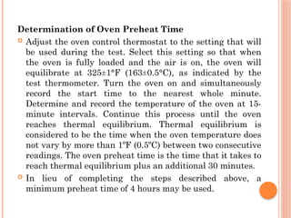 Determination of Oven Preheat Time
 Adjust the oven control thermostat to the setting that will
be used during the test. Select this setting so that when
the oven is fully loaded and the air is on, the oven will
equilibrate at 325±1°F (163±0.5°C), as indicated by the
test thermometer. Turn the oven on and simultaneously
record the start time to the nearest whole minute.
Determine and record the temperature of the oven at 15-
minute intervals. Continue this process until the oven
reaches thermal equilibrium. Thermal equilibrium is
considered to be the time when the oven temperature does
not vary by more than 1ºF (0.5ºC) between two consecutive
readings. The oven preheat time is the time that it takes to
reach thermal equilibrium plus an additional 30 minutes.
 In lieu of completing the steps described above, a
minimum preheat time of 4 hours may be used.
 