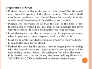 Preparation of Oven
 Position the air outlet oriﬁce so that it is 1⁄4in±1⁄8in. (6 mm±3
mm) from the opening of the glass container. The oriﬁce shall
also be so positioned that the jet blows horizontally into the
central arc of the opening of the circling glass container.
 Position the thermometer so that the end of the bulb of the
thermometer is within 1 in. (25.4 mm) of an imaginary line level
with the center of the shaft holding the revolving carriage.
 Level the oven so that the horizontal axes of the glass containers
when in position in the carriage are level to within ±1.0°.
 Start the fan. The fan shall remain on whenever the oven heater
is on and the oven door is closed.
 Preheat the oven for the preheat time or longer prior to testing
with the control thermostat adjusted to the setting that will be
used during the test. Select this setting so that when the oven is
fully loaded and the air is on, the oven will equilibrate at
325±1°F (163±0.5°C), as indicated by the test thermometer.
 