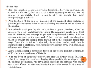 Procedure:
 Heat the sample in its container with a loosely ﬁtted cover in an oven not to
exceed 302°F (150°C) for the minimum time necessary to ensure that the
sample is completely ﬂuid. Manually stir the sample but avoid
incorporating air bubbles.
 Pour 35±0.5 g of the sample into each of the required glass containers,
providing sufficient material for characterizing tests which are to be run on
the residue.
 Immediately after pouring the sample into a glass container, turn the
container to a horizontal position. Rotate the container slowly for at least
one full rotation, and attempt to pre-coat its cylindrical surface. It is not
necessary to pre-coat the open end of the container, and care should be
taken to prevent the sample from ﬂowing out of the container during this
step. Place the container horizontally in a clean cooling rack that is
maintained in a draft-free, room-temperature location away from ovens and
other sources of heat.
 Allow the glass sample containers to cool in the cooling rack for a minimum
of 60 min, and a maximum of 180 min.
 With the oven at operating temperature and the airﬂow set at 4000±200
mL/min, arrange the containers holding the asphalt in the carriage so that
the carriage is balanced. Fill any unused spaces in the carriage with empty
containers. Close the door and rotate the carriage assembly at a rate of
15±0.2 r/min.
 