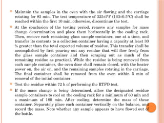  Maintain the samples in the oven with the air ﬂowing and the carriage
rotating for 85 min. The test temperature of 325±l°F (163±0.5°C) shall be
reached within the ﬁrst 10 min; otherwise, discontinue the test.
 At the conclusion of the testing period, remove any samples for mass
change determination and place them horizontally in the cooling rack.
Then, remove each remaining glass sample container, one at a time, and
transfer its contents to a collection container having a capacity at least 30
% greater than the total expected volume of residue. This transfer shall be
accomplished by ﬁrst pouring out any residue that will ﬂow freely from
the glass sample container and then scraping out as much of the
remaining residue as practical. While the residue is being removed from
each sample container, the oven door shall remain closed, with the heater
power on, the air on, and the remaining samples rotating in the carriage.
The ﬁnal container shall be removed from the oven within 5 min of
removal of the initial container.
 Test the residue within 72 h of performing the RTFO test.
 If the mass change is being determined, allow the designated residue
sample containers to cool on the cooling rack for a minimum of 60 min and
a maximum of 180 min. After cooling, determine the mass of these
container. Separately place each container vertically on the balance, and
record the mass. Note whether any sample appears to have ﬂowed out of
the bottle.
 