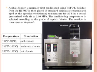  Asphalt binder is normally ﬁrst conditioned using RTFOT. Residue
from the RTFOT is then placed in standard stainless steel pans and
aged at the speciﬁed conditioning temperature for 20 h in a vessel
pressurized with air to 2.10 MPa. The conditioning temperature is
selected according to the grade of asphalt binder. The residue is
then vacuum degassed.
Temperature Simulation
194°F (90°C) cold climate
212°F (100°C) moderate climate
230°F (110°C) hot climate
 
