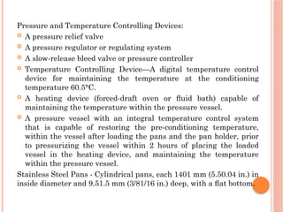 Pressure and Temperature Controlling Devices:
 A pressure relief valve
 A pressure regulator or regulating system
 A slow-release bleed valve or pressure controller
 Temperature Controlling Device—A digital temperature control
device for maintaining the temperature at the conditioning
temperature 60.5°C.
 A heating device (forced-draft oven or ﬂuid bath) capable of
maintaining the temperature within the pressure vessel.
 A pressure vessel with an integral temperature control system
that is capable of restoring the pre-conditioning temperature,
within the vessel after loading the pans and the pan holder, prior
to pressurizing the vessel within 2 hours of placing the loaded
vessel in the heating device, and maintaining the temperature
within the pressure vessel.
Stainless Steel Pans - Cylindrical pans, each 1401 mm (5.50.04 in.) in
inside diameter and 9.51.5 mm (3/81/16 in.) deep, with a ﬂat bottom.
 