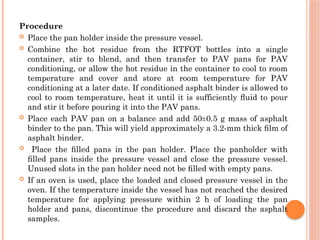 Procedure
 Place the pan holder inside the pressure vessel.
 Combine the hot residue from the RTFOT bottles into a single
container, stir to blend, and then transfer to PAV pans for PAV
conditioning, or allow the hot residue in the container to cool to room
temperature and cover and store at room temperature for PAV
conditioning at a later date. If conditioned asphalt binder is allowed to
cool to room temperature, heat it until it is sufficiently ﬂuid to pour
and stir it before pouring it into the PAV pans.
 Place each PAV pan on a balance and add 50±0.5 g mass of asphalt
binder to the pan. This will yield approximately a 3.2-mm thick ﬁlm of
asphalt binder.
 Place the ﬁlled pans in the pan holder. Place the panholder with
ﬁlled pans inside the pressure vessel and close the pressure vessel.
Unused slots in the pan holder need not be ﬁlled with empty pans.
 If an oven is used, place the loaded and closed pressure vessel in the
oven. If the temperature inside the vessel has not reached the desired
temperature for applying pressure within 2 h of loading the pan
holder and pans, discontinue the procedure and discard the asphalt
samples.
 